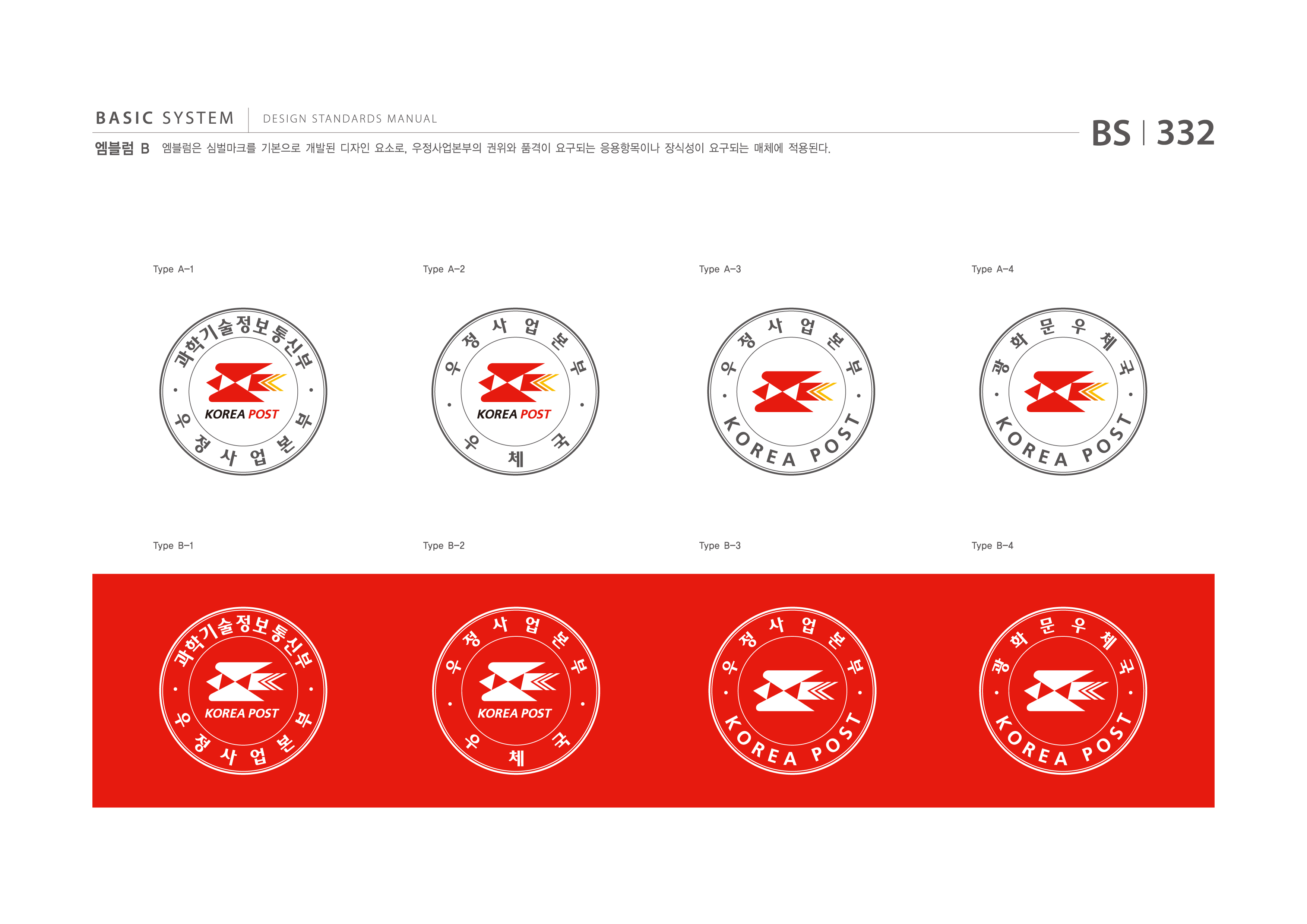 BASIC SYSTEM 엠블럼 B  DESIGN STANDARDS MANUAL  엠블럼은 심벌마크를 기본으로 개발된 디자인 요소로, 우정사업본부의 권위와 품격이 요구되는 응용항목이나 장식성이 요구되는 매체에 적용된다.  BS I 332  Type A-1  Type A-2  Type A-3  Type A-4  과학기술정보통신부우정사업본부 우정사업본부우체국  우정사업본부KOREAPOST 광화문우체국KOREAPOST  Type B-1  Type B-2  Type B-3  Type B-4  지식경제부우정사업본부 우정사업본부우체국  우정사업본부KOREAPOST 광화문우체국KOREAPOST jpg eps 